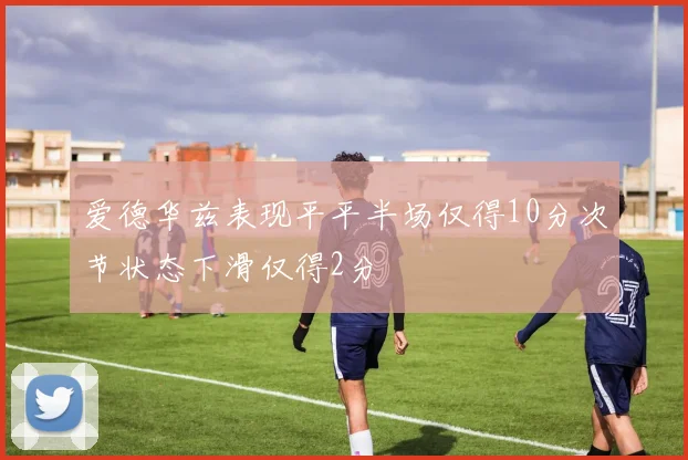 爱德华兹表现平平半场仅得10分次节状态下滑仅得2分
