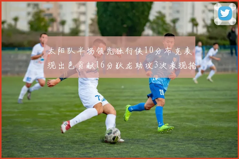 太阳队半场领先独行侠10分布克表现出色贡献16分狄龙助攻3次表现抢眼
