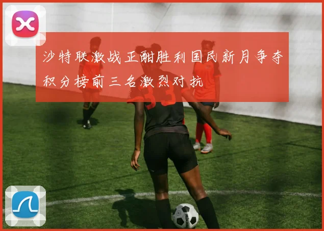 沙特联激战正酣胜利国民新月争夺积分榜前三名激烈对抗