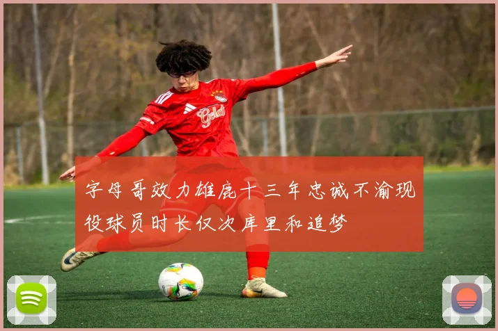 字母哥效力雄鹿十三年忠诚不渝现役球员时长仅次库里和追梦