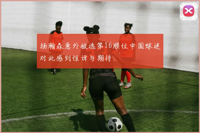 杨瀚森意外被选第16顺位中国球迷对此感到惊讶与期待