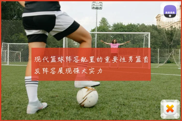 现代篮球阵容配置的重要性男篮首发阵容展现强大实力