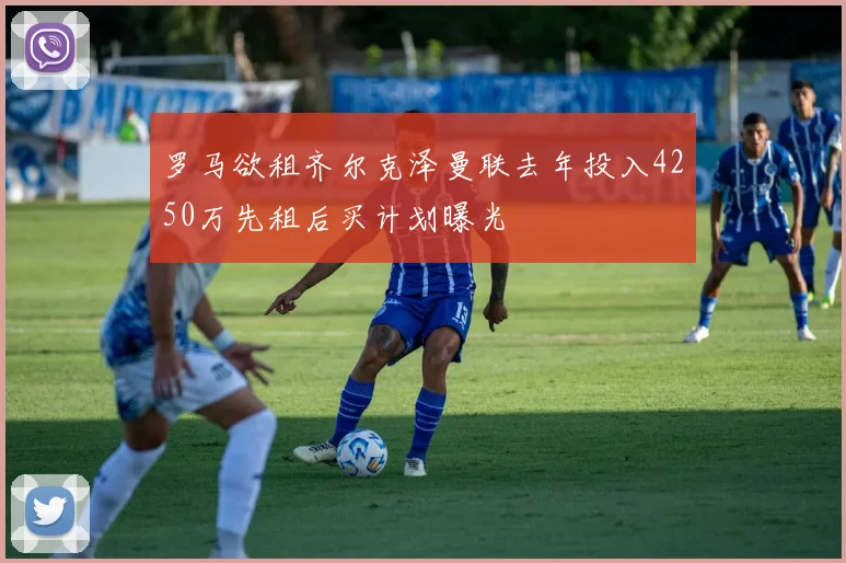 罗马欲租齐尔克泽曼联去年投入4250万先租后买计划曝光