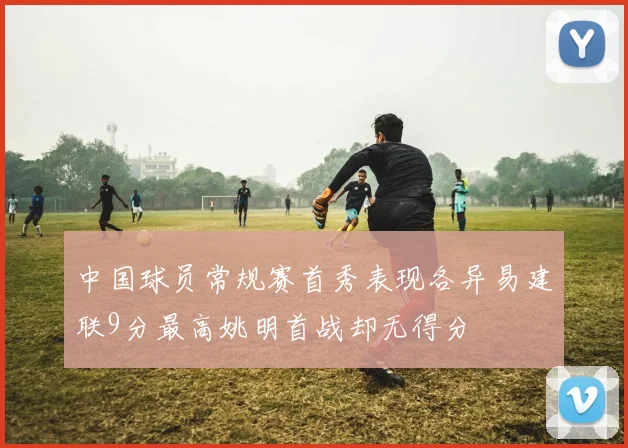 中国球员常规赛首秀表现各异易建联9分最高姚明首战却无得分