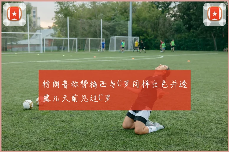 特朗普称赞梅西与C罗同样出色并透露几天前见过C罗