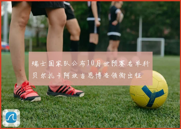 瑞士国家队公布10月世预赛名单科贝尔扎卡阿坎吉恩博洛领衔出征