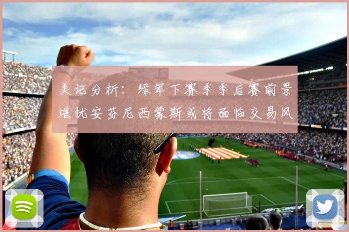 美记分析：绿军下赛季季后赛前景堪忧安芬尼西蒙斯或将面临交易风险