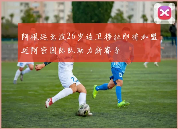阿根廷竞技26岁边卫穆拉即将加盟迈阿密国际队助力新赛季