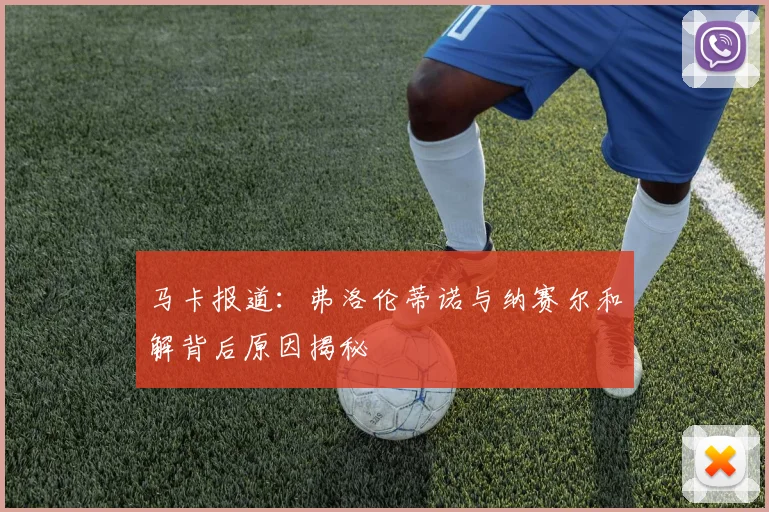 马卡报道：弗洛伦蒂诺与纳赛尔和解背后原因揭秘